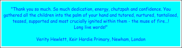 "Thank you so much. So much dedication, energy, chutzpah and confidence. You gathered all the children into the palm of your hand and tutored, nurtured, tantalised, teased, supported and most crucially ignited within them - the muse of fire...!
Long live words!"

Verity Hewlett, Keir Hardie Primary, Newham, London